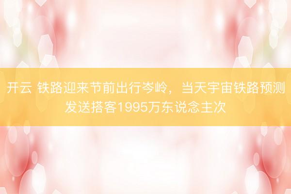 开云 铁路迎来节前出行岑岭，当天宇宙铁路预测发送搭客1995万东说念主次