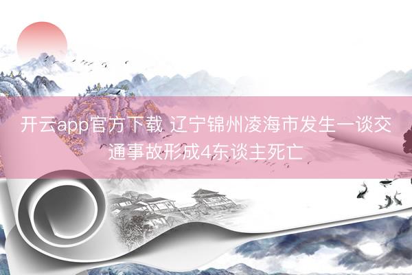 开云app官方下载 辽宁锦州凌海市发生一谈交通事故形成4东谈主死亡