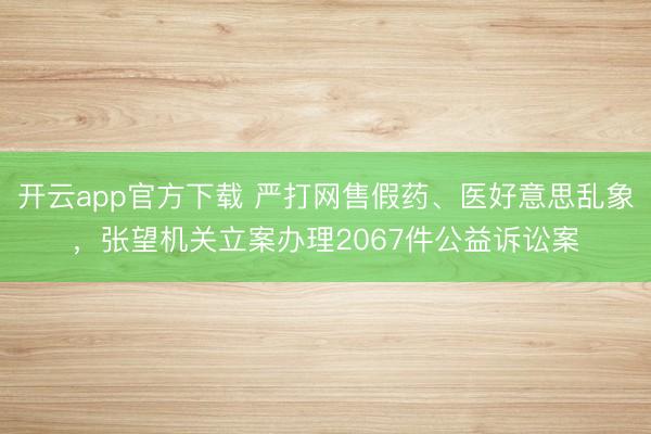 开云app官方下载 严打网售假药、医好意思乱象，张望机关立案办理2067件公益诉讼案