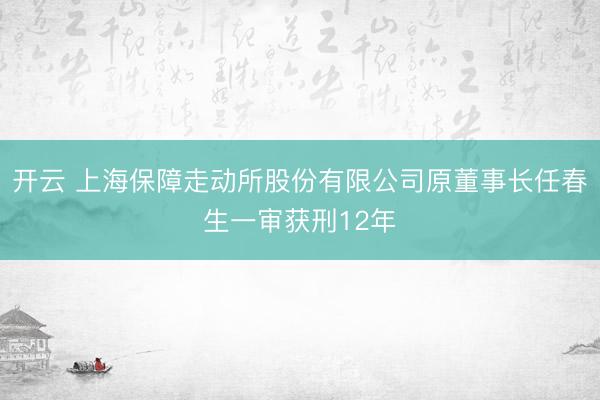 开云 上海保障走动所股份有限公司原董事长任春生一审获刑12年