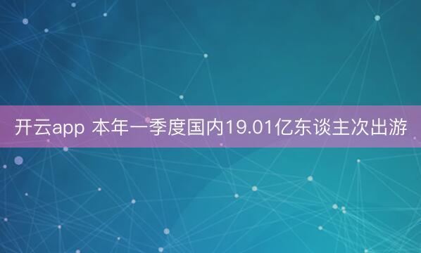 开云app 本年一季度国内19.01亿东谈主次出游