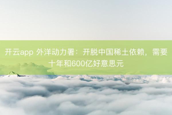 开云app 外洋动力署：开脱中国稀土依赖，需要十年和600亿好意思元