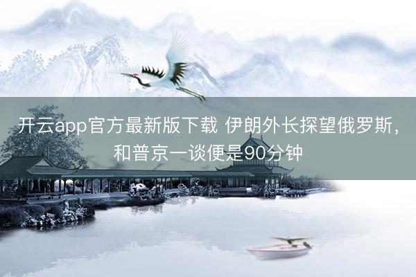 开云app官方最新版下载 伊朗外长探望俄罗斯，和普京一谈便是90分钟