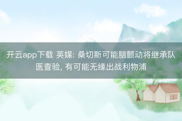开云app下载 英媒: 桑切斯可能脑颤动将继承队医查验， 有可能无缘出战利物浦