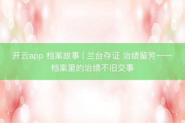 开云app 档案故事 | 兰台存证 治绩留芳——档案里的治绩不旧交事