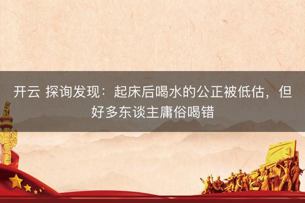 开云 探询发现：起床后喝水的公正被低估，但好多东谈主庸俗喝错
