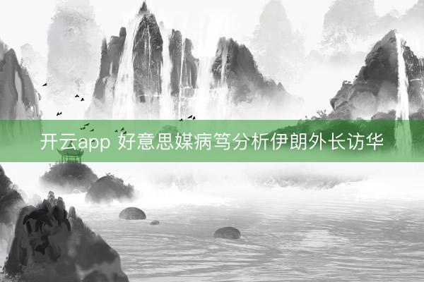 开云app 好意思媒病笃分析伊朗外长访华