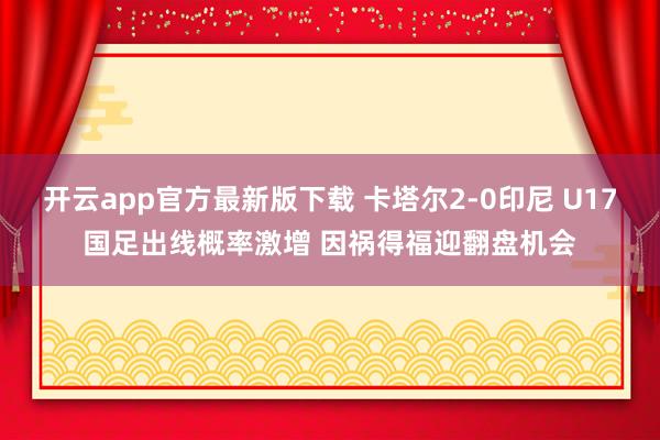 开云app官方最新版下载 卡塔尔2-0印尼 U17国足出线概率激增 因祸得福迎翻盘机会