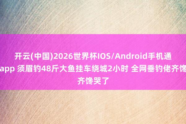 开云(中国)2026世界杯IOS/Android手机通用版app 须眉钓48斤大鱼挂车绕城2小时 全网垂钓佬齐馋哭了