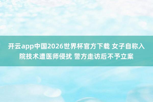 开云app中国2026世界杯官方下载 女子自称入院技术遭医师侵扰 警方走访后不予立案