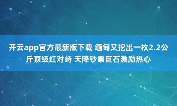 开云app官方最新版下载 缅甸又挖出一枚2.2公斤顶级红对峙 天降钞票巨石激励热心