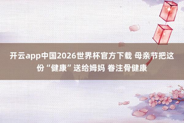 开云app中国2026世界杯官方下载 母亲节把这份“健康”送给姆妈 眷注骨健康