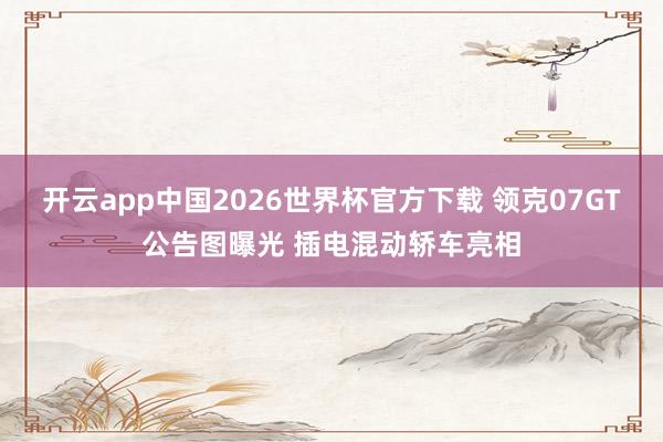 开云app中国2026世界杯官方下载 领克07GT公告图曝光 插电混动轿车亮相