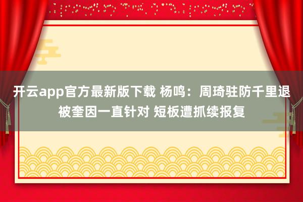 开云app官方最新版下载 杨鸣：周琦驻防千里退被奎因一直针对 短板遭抓续报复