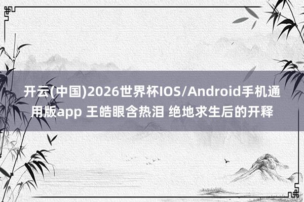 开云(中国)2026世界杯IOS/Android手机通用版app 王皓眼含热泪 绝地求生后的开释