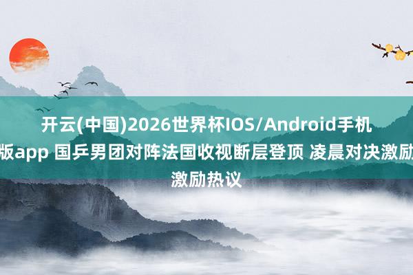 开云(中国)2026世界杯IOS/Android手机通用版app 国乒男团对阵法国收视断层登顶 凌晨对决激励热议