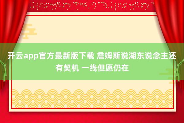 开云app官方最新版下载 詹姆斯说湖东说念主还有契机 一线但愿仍在