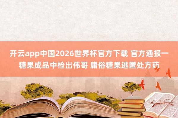 开云app中国2026世界杯官方下载 官方通报一糖果成品中检出伟哥 庸俗糖果逃匿处方药