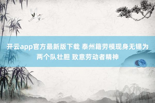 开云app官方最新版下载 泰州籍劳模现身无锡为两个队壮胆 致意劳动者精神