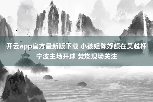 开云app官方最新版下载 小孩姐陈妤颉在吴越杯宁波主场开球 焚烧现场关注