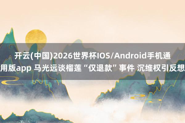 开云(中国)2026世界杯IOS/Android手机通用版app 马光远谈榴莲“仅退款”事件 沉维权引反想