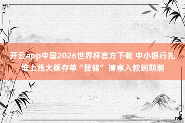 开云app中国2026世界杯官方下载 中小银行扎堆上线大额存单“揽储” 搪塞入款到期潮