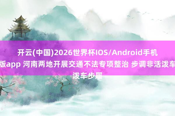 开云(中国)2026世界杯IOS/Android手机通用版app 河南两地开展交通不法专项整治 步调非活泼车步履