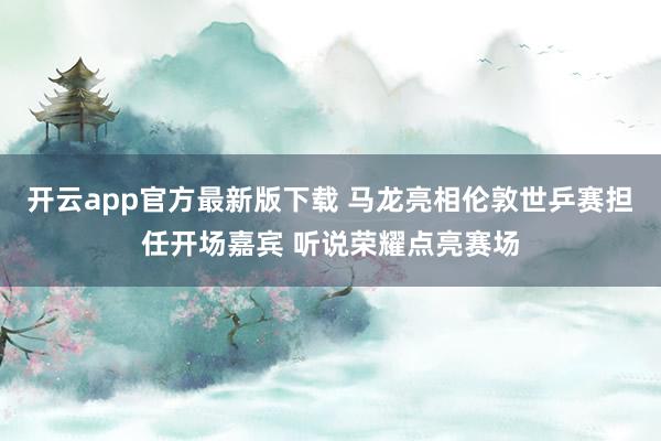 开云app官方最新版下载 马龙亮相伦敦世乒赛担任开场嘉宾 听说荣耀点亮赛场