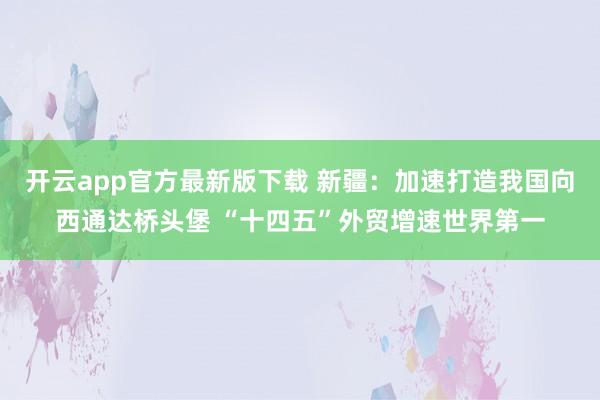 开云app官方最新版下载 新疆：加速打造我国向西通达桥头堡 “十四五”外贸增速世界第一