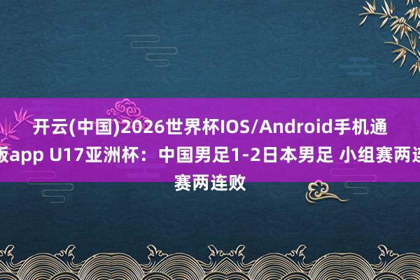 开云(中国)2026世界杯IOS/Android手机通用版app U17亚洲杯:中国男足1-2日本男足 小组赛两连败