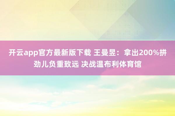 开云app官方最新版下载 王曼昱:拿出200%拼劲儿负重致远 决战温布利体育馆