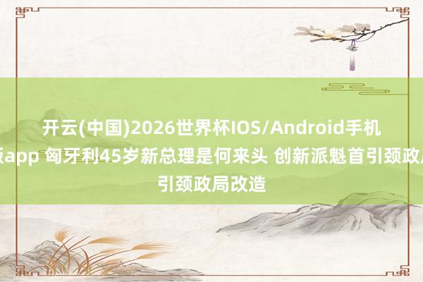 开云(中国)2026世界杯IOS/Android手机通用版app 匈牙利45岁新总理是何来头 创新派魁首引颈政局改造
