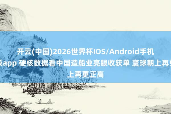 开云(中国)2026世界杯IOS/Android手机通用版app 硬核数据看中国造船业亮眼收获单 寰球朝上再更正高