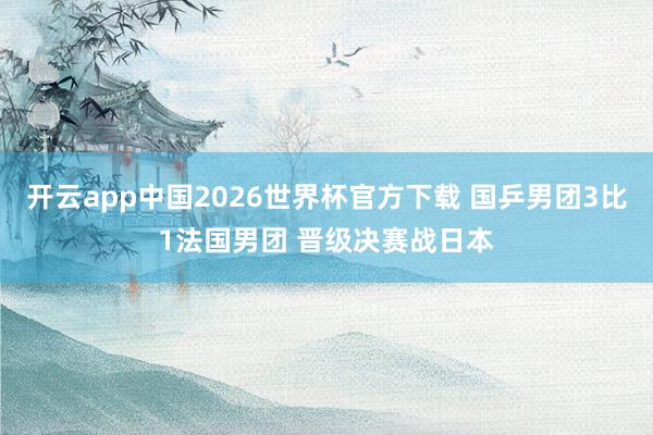 开云app中国2026世界杯官方下载 国乒男团3比1法国男团 晋级决赛战日本