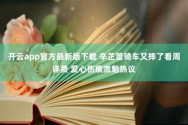 开云app官方最新版下载 辛芷蕾骑车又摔了看周详费 爱心伤痕激勉热议