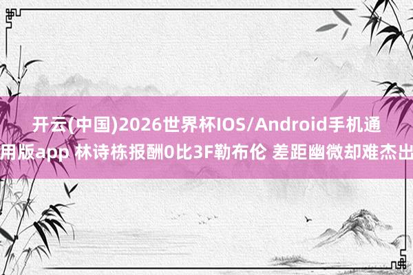 开云(中国)2026世界杯IOS/Android手机通用版app 林诗栋报酬0比3F勒布伦 差距幽微却难杰出