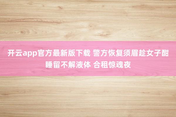 开云app官方最新版下载 警方恢复须眉趁女子酣睡留不解液体 合租惊魂夜