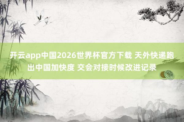 开云app中国2026世界杯官方下载 天外快递跑出中国加快度 交会对接时候改进记录
