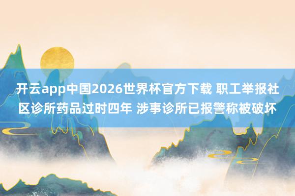 开云app中国2026世界杯官方下载 职工举报社区诊所药品过时四年 涉事诊所已报警称被破坏