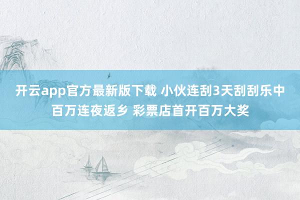 开云app官方最新版下载 小伙连刮3天刮刮乐中百万连夜返乡 彩票店首开百万大奖