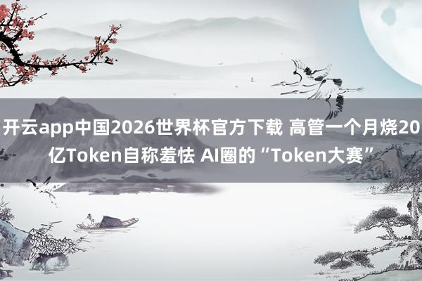 开云app中国2026世界杯官方下载 高管一个月烧20亿Token自称羞怯 AI圈的“Token大赛”