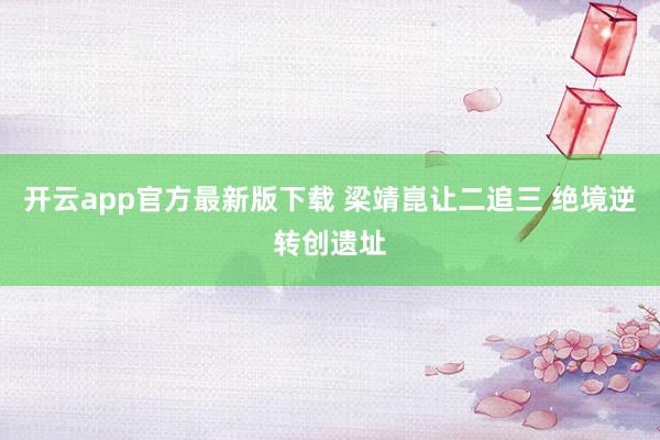 开云app官方最新版下载 梁靖崑让二追三 绝境逆转创遗址