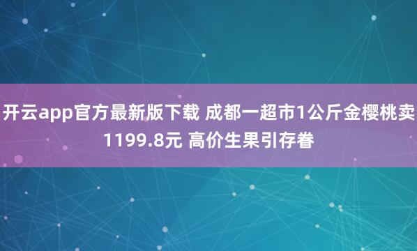 开云app官方最新版下载 成都一超市1公斤金樱桃卖1199.8元 高价生果引存眷