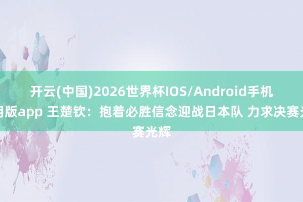 开云(中国)2026世界杯IOS/Android手机通用版app 王楚钦：抱着必胜信念迎战日本队 力求决赛光辉