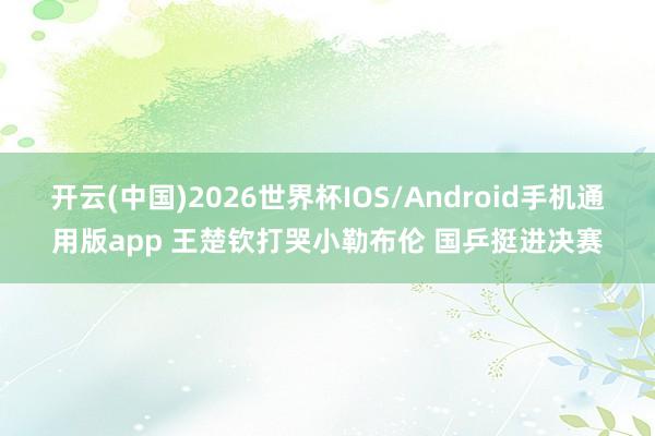 开云(中国)2026世界杯IOS/Android手机通用版app 王楚钦打哭小勒布伦 国乒挺进决赛