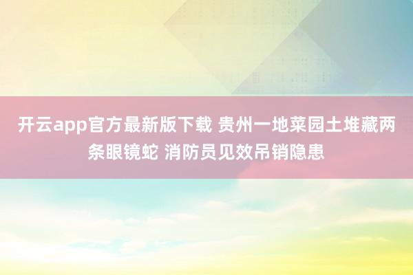 开云app官方最新版下载 贵州一地菜园土堆藏两条眼镜蛇 消防员见效吊销隐患