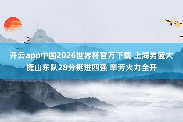开云app中国2026世界杯官方下载 上海男篮大捷山东队28分挺进四强 辛劳火力全开