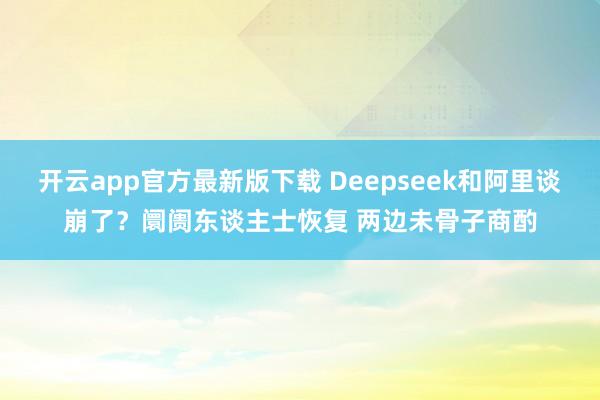 开云app官方最新版下载 Deepseek和阿里谈崩了?阛阓东谈主士恢复 两边未骨子商酌