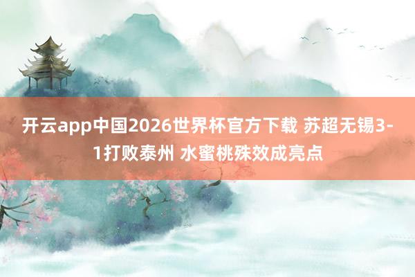开云app中国2026世界杯官方下载 苏超无锡3-1打败泰州 水蜜桃殊效成亮点
