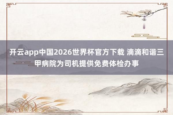 开云app中国2026世界杯官方下载 滴滴和谐三甲病院为司机提供免费体检办事